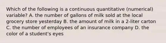 Which of the following is a continuous quantitative (numerical) variable? A. the number of gallons of milk sold at the local grocery store yesterday B. the amount of milk in a 2-liter carton C. the number of employees of an insurance company D. the color of a student's eyes