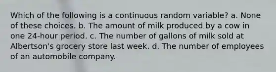 Which of the following is a continuous random variable? a. None of these choices. b. The amount of milk produced by a cow in one 24-hour period. c. The number of gallons of milk sold at Albertson's grocery store last week. d. The number of employees of an automobile company.