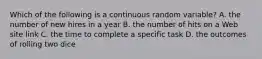 Which of the following is a continuous random​ variable? A. the number of new hires in a year B. the number of hits on a Web site link C. the time to complete a specific task D. the outcomes of rolling two dice