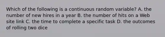 Which of the following is a continuous random​ variable? A. the number of new hires in a year B. the number of hits on a Web site link C. the time to complete a specific task D. the outcomes of rolling two dice