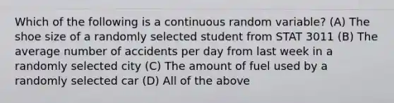 Which of the following is a continuous random variable? (A) The shoe size of a randomly selected student from STAT 3011 (B) The average number of accidents per day from last week in a randomly selected city (C) The amount of fuel used by a randomly selected car (D) All of the above