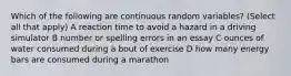 Which of the following are continuous random variables? (Select all that apply) A reaction time to avoid a hazard in a driving simulator B number or spelling errors in an essay C ounces of water consumed during a bout of exercise D how many energy bars are consumed during a marathon