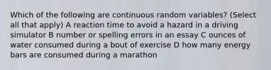 Which of the following are continuous random variables? (Select all that apply) A reaction time to avoid a hazard in a driving simulator B number or spelling errors in an essay C ounces of water consumed during a bout of exercise D how many energy bars are consumed during a marathon