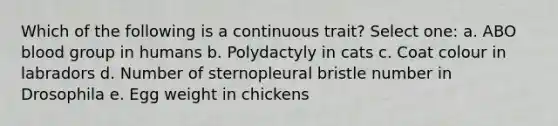 Which of the following is a continuous trait? Select one: a. ABO blood group in humans b. Polydactyly in cats c. Coat colour in labradors d. Number of sternopleural bristle number in Drosophila e. Egg weight in chickens