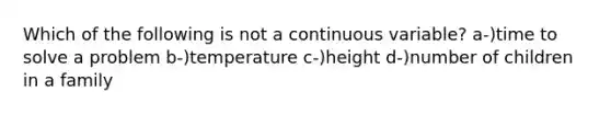 Which of the following is not a continuous variable? a-)time to solve a problem b-)temperature c-)height d-)number of children in a family