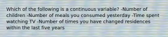 Which of the following is a continuous variable? -Number of children -Number of meals you consumed yesterday -Time spent watching TV -Number of times you have changed residences within the last five years