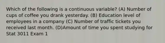 Which of the following is a continuous variable? (A) Number of cups of coffee you drank yesterday. (B) Education level of employees in a company (C) Number of traffic tickets you received last month. (D)Amount of time you spent studying for Stat 3011 Exam 1