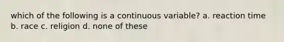 which of the following is a continuous variable? a. reaction time b. race c. religion d. none of these