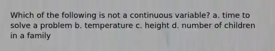 Which of the following is not a continuous variable? a. time to solve a problem b. temperature c. height d. number of children in a family