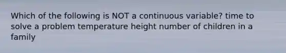 Which of the following is NOT a continuous variable? time to solve a problem temperature height number of children in a family