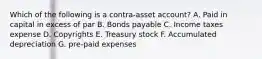 Which of the following is a contra-asset account? A. Paid in capital in excess of par B. Bonds payable C. Income taxes expense D. Copyrights E. Treasury stock F. Accumulated depreciation G. pre-paid expenses