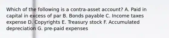 Which of the following is a contra-asset account? A. Paid in capital in excess of par B. Bonds payable C. Income taxes expense D. Copyrights E. Treasury stock F. Accumulated depreciation G. pre-paid expenses