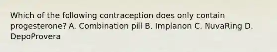 Which of the following contraception does only contain progesterone? A. Combination pill B. Implanon C. NuvaRing D. DepoProvera