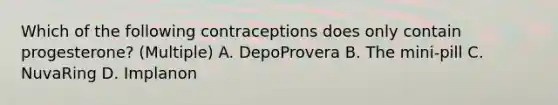 Which of the following contraceptions does only contain progesterone? (Multiple) A. DepoProvera B. The mini-pill C. NuvaRing D. Implanon