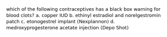 which of the following contraceptives has a black box warning for blood clots? a. copper IUD b. ethinyl estradiol and norelgestromin patch c. etonogestrel implant (Nexplannon) d. medroxyprogesterone acetate injection (Depo Shot)