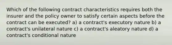 Which of the following contract characteristics requires both the insurer and the policy owner to satisfy certain aspects before the contract can be executed? a) a contract's executory nature b) a contract's unilateral nature c) a contract's aleatory nature d) a contract's conditional nature