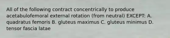 All of the following contract concentrically to produce acetabulofemoral external rotation (from neutral) EXCEPT: A. quadratus femoris B. gluteus maximus C. gluteus minimus D. tensor fascia latae