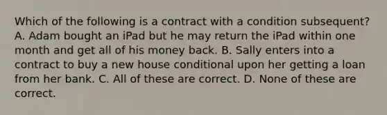 Which of the following is a contract with a condition subsequent? A. Adam bought an iPad but he may return the iPad within one month and get all of his money back. B. Sally enters into a contract to buy a new house conditional upon her getting a loan from her bank. C. All of these are correct. D. None of these are correct.