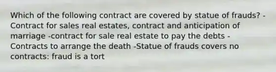 Which of the following contract are covered by statue of frauds? -Contract for sales real estates, contract and anticipation of marriage -contract for sale real estate to pay the debts -Contracts to arrange the death -Statue of frauds covers no contracts: fraud is a tort