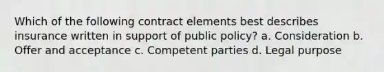 Which of the following contract elements best describes insurance written in support of public policy? a. Consideration b. Offer and acceptance c. Competent parties d. Legal purpose