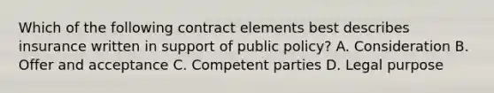 Which of the following contract elements best describes insurance written in support of public policy? A. Consideration B. Offer and acceptance C. Competent parties D. Legal purpose