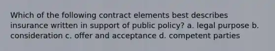 Which of the following contract elements best describes insurance written in support of public policy? a. legal purpose b. consideration c. offer and acceptance d. competent parties