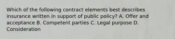 Which of the following contract elements best describes insurance written in support of public policy? A. Offer and acceptance B. Competent parties C. Legal purpose D. Consideration