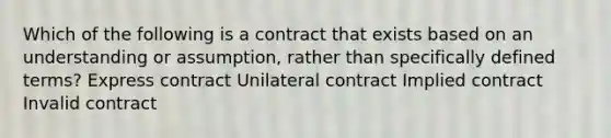 Which of the following is a contract that exists based on an understanding or assumption, rather than specifically defined terms? Express contract Unilateral contract Implied contract Invalid contract