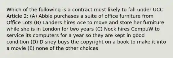 Which of the following is a contract most likely to fall under UCC Article 2: (A) Abbie purchases a suite of office furniture from Office Lots (B) Landers hires Ace to move and store her furniture while she is in London for two years (C) Nock hires CompuW to service its computers for a year so they are kept in good condition (D) Disney buys the copyright on a book to make it into a movie (E) none of the other choices