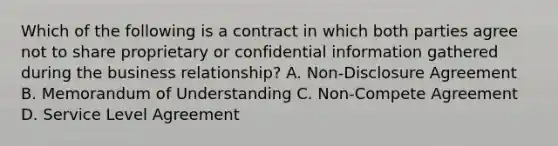 Which of the following is a contract in which both parties agree not to share proprietary or confidential information gathered during the business relationship? A. Non-Disclosure Agreement B. Memorandum of Understanding C. Non-Compete Agreement D. Service Level Agreement