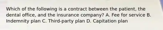 Which of the following is a contract between the patient, the dental office, and the insurance company? A. Fee for service B. Indemnity plan C. Third-party plan D. Capitation plan