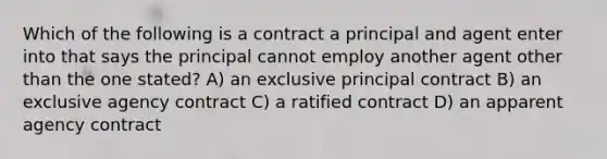 Which of the following is a contract a principal and agent enter into that says the principal cannot employ another agent other than the one stated? A) an exclusive principal contract B) an exclusive agency contract C) a ratified contract D) an apparent agency contract