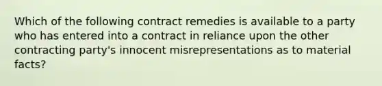 Which of the following contract remedies is available to a party who has entered into a contract in reliance upon the other contracting party's innocent misrepresentations as to material facts?