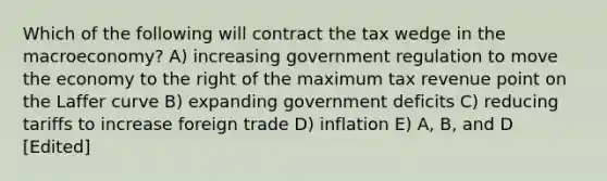 Which of the following will contract the tax wedge in the macroeconomy? A) increasing government regulation to move the economy to the right of the maximum tax revenue point on the Laffer curve B) expanding government deficits C) reducing tariffs to increase foreign trade D) inflation E) A, B, and D [Edited]