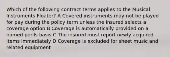 Which of the following contract terms applies to the Musical Instruments Floater? A Covered instruments may not be played for pay during the policy term unless the insured selects a coverage option B Coverage is automatically provided on a named perils basis C The insured must report newly acquired items immediately D Coverage is excluded for sheet music and related equipment