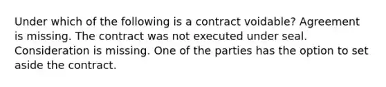 Under which of the following is a contract voidable? Agreement is missing. The contract was not executed under seal. Consideration is missing. One of the parties has the option to set aside the contract.