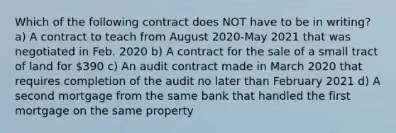 Which of the following contract does NOT have to be in writing? a) A contract to teach from August 2020-May 2021 that was negotiated in Feb. 2020 b) A contract for the sale of a small tract of land for 390 c) An audit contract made in March 2020 that requires completion of the audit no later than February 2021 d) A second mortgage from the same bank that handled the first mortgage on the same property