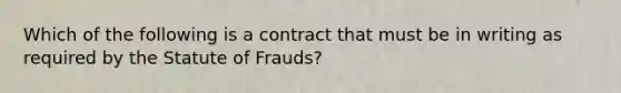 Which of the following is a contract that must be in writing as required by the Statute of Frauds?