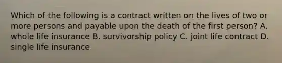 Which of the following is a contract written on the lives of two or more persons and payable upon the death of the first person? A. whole life insurance B. survivorship policy C. joint life contract D. single life insurance