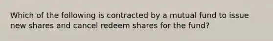 Which of the following is contracted by a mutual fund to issue new shares and cancel redeem shares for the fund?