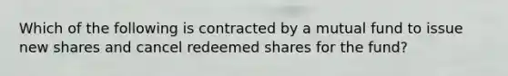 Which of the following is contracted by a mutual fund to issue new shares and cancel redeemed shares for the fund?