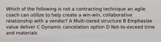 Which of the following is not a contracting technique an agile coach can utilize to help create a win-win, collaborative relationship with a vendor? A Multi-tiered structure B Emphasize value deliver C Dynamic cancelation option D Not-to-exceed time and materials