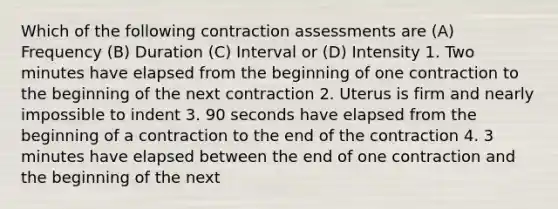 Which of the following contraction assessments are (A) Frequency (B) Duration (C) Interval or (D) Intensity 1. Two minutes have elapsed from the beginning of one contraction to the beginning of the next contraction 2. Uterus is firm and nearly impossible to indent 3. 90 seconds have elapsed from the beginning of a contraction to the end of the contraction 4. 3 minutes have elapsed between the end of one contraction and the beginning of the next