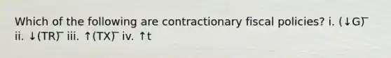 Which of the following are contractionary fiscal policies? i. (↓G) ̅ ii. ↓(TR) ̅ iii. ↑(TX) ̅ iv. ↑t