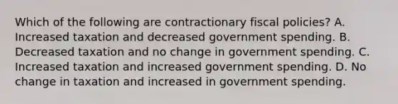 Which of the following are contractionary fiscal policies? A. Increased taxation and decreased government spending. B. Decreased taxation and no change in government spending. C. Increased taxation and increased government spending. D. No change in taxation and increased in government spending.