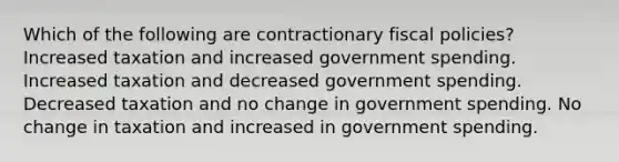 Which of the following are contractionary fiscal policies? Increased taxation and increased government spending. Increased taxation and decreased government spending. Decreased taxation and no change in government spending. No change in taxation and increased in government spending.