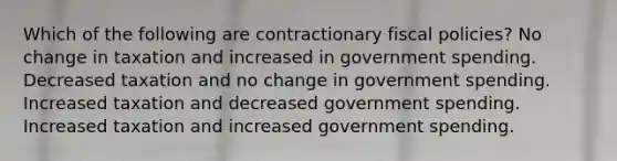 Which of the following are contractionary fiscal policies? No change in taxation and increased in government spending. Decreased taxation and no change in government spending. Increased taxation and decreased government spending. Increased taxation and increased government spending.