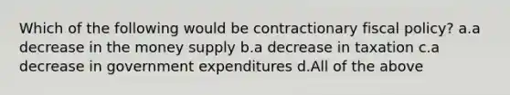 Which of the following would be contractionary fiscal policy? a.a decrease in the money supply b.a decrease in taxation c.a decrease in government expenditures d.All of the above