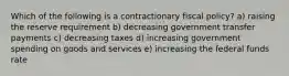 Which of the following is a contractionary fiscal policy? a) raising the reserve requirement b) decreasing government transfer payments c) decreasing taxes d) increasing government spending on goods and services e) increasing the federal funds rate