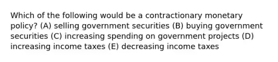 Which of the following would be a contractionary monetary policy? (A) selling government securities (B) buying government securities (C) increasing spending on government projects (D) increasing income taxes (E) decreasing income taxes